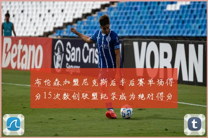 布伦森加盟尼克斯后季后赛单场得分15次数创联盟纪录成为绝对得分王