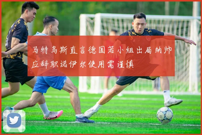 马特乌斯直言德国若小组出局纳帅应辞职诺伊尔使用需谨慎