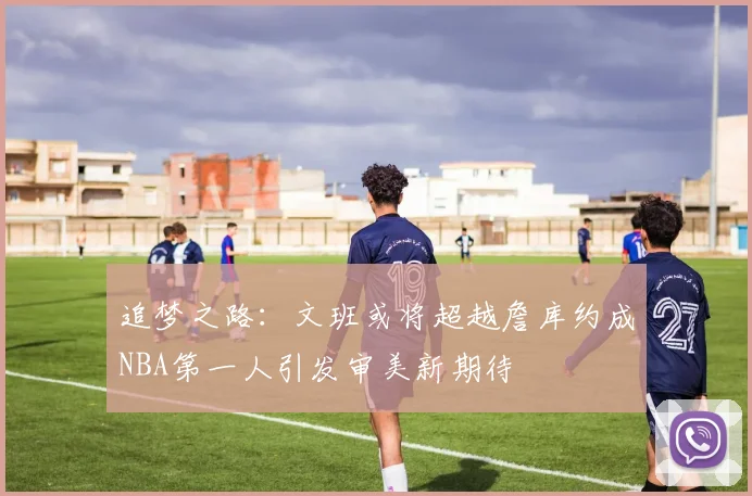 追梦之路：文班或将超越詹库约成NBA第一人引发审美新期待