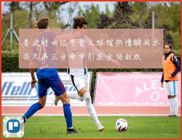 香波特回忆甲骨文球馆热情瞬间水花兄弟三分命中引发全场狂欢