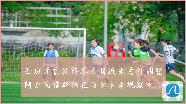 西班牙首发阵容或将迎来意外调整阿尔瓦雷斯仍在马竞未来规划中