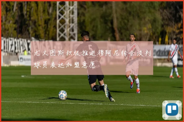 尤文图斯积极推进穆阿尼转会谈判球员表达加盟意愿