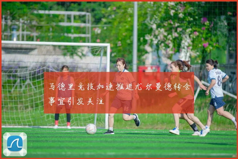 马德里竞技加速推进尤尔曼德转会事宜引发关注