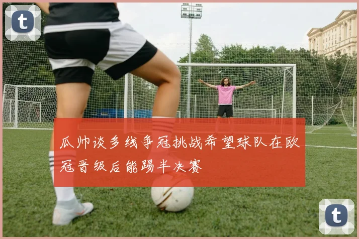 瓜帅谈多线争冠挑战希望球队在欧冠晋级后能踢半决赛