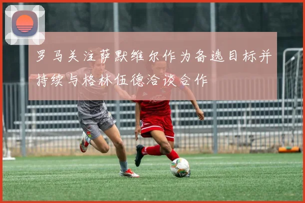 罗马关注萨默维尔作为备选目标并持续与格林伍德洽谈合作