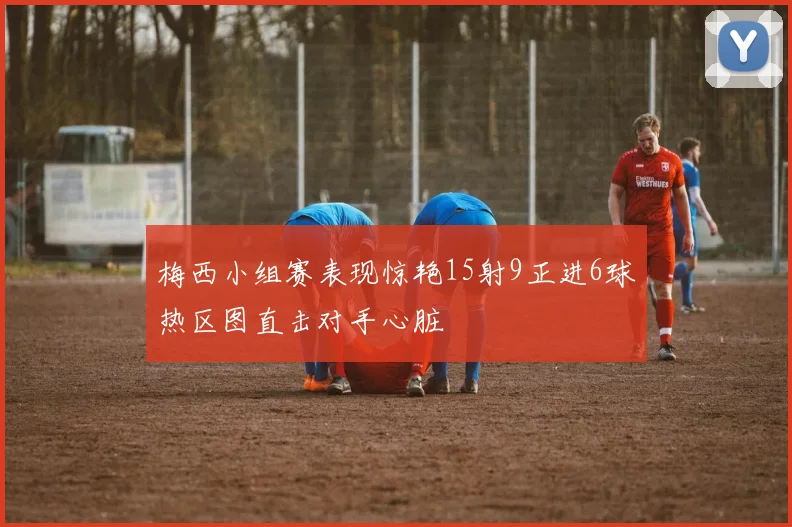 梅西小组赛表现惊艳15射9正进6球热区图直击对手心脏
