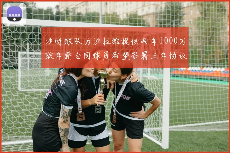 沙特球队为沙拉维提供两年1000万欧年薪合同球员希望签署三年协议