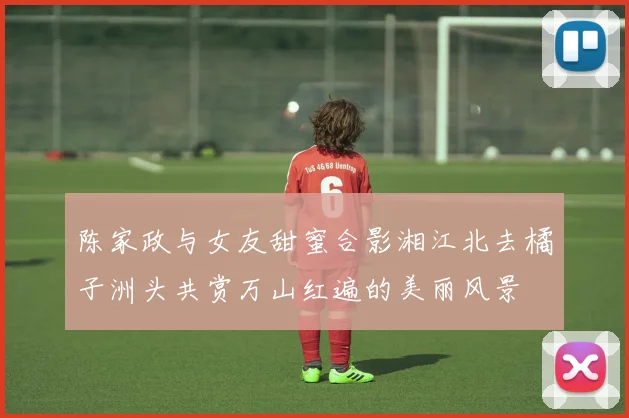 陈家政与女友甜蜜合影湘江北去橘子洲头共赏万山红遍的美丽风景